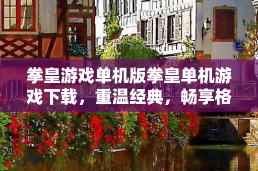 拳皇游戏单机版拳皇单机游戏下载，重温经典，畅享格斗盛宴，重温经典格斗盛宴，拳皇单机版游戏下载