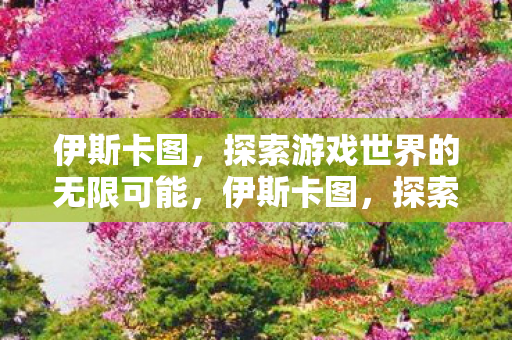 伊斯卡图，探索游戏世界的无限可能，伊斯卡图，探索游戏世界的无限可能