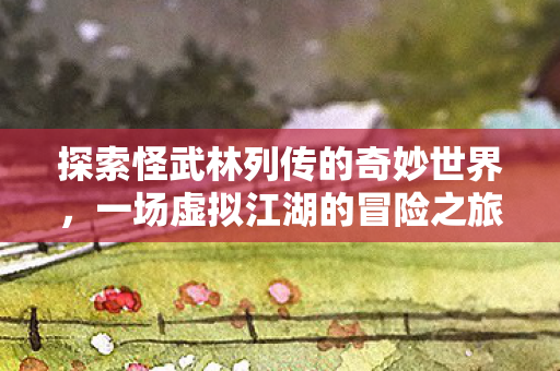 探索怪武林列传的奇妙世界,一场虚拟江湖的冒险之旅,角色养成篇 探索怪武林列传的奇妙世界,一场虚拟江湖的冒险之旅,角色养成篇