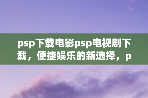 psp下载电影psp电视剧下载，便捷娱乐的新选择，psp，便捷娱乐的新选择