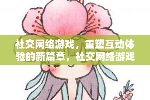 社交网络游戏，重塑互动体验的新篇章，社交网络游戏，重塑互动体验的新篇章