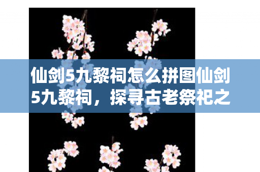 仙剑5九黎祠怎么拼图仙剑5九黎祠，探寻古老祭祀之地的神秘传说，探寻古老祭祀，仙剑5九黎祠的神秘拼图之旅