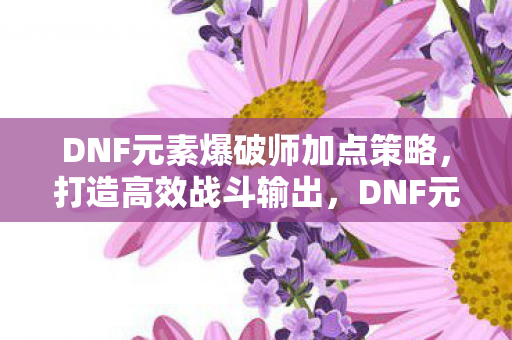 DNF元素爆破师加点策略，打造高效战斗输出，DNF元素爆破师加点攻略，打造高效战斗输出