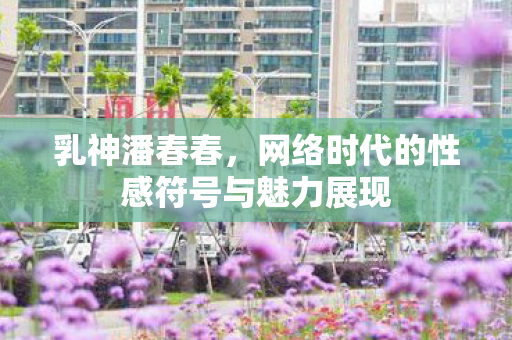 乳神潘春春，网络时代的性感符号与魅力展现