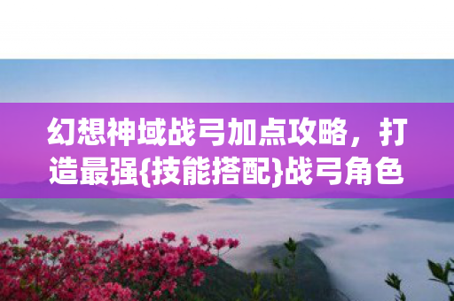 幻想神域战弓加点攻略，打造最强{技能搭配}战弓角色