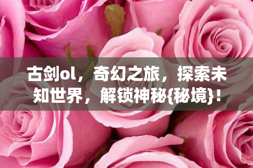 古剑ol,奇幻之旅,探索未知世界,解锁神秘{秘境}! 古剑ol,奇幻之旅,探索未知世界,解锁神秘{秘境}!