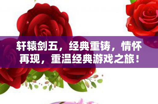 轩辕剑五，经典重铸，情怀再现，重温经典游戏之旅！