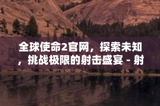 全球使命2官网，探索未知，挑战极限的射击盛宴 - 射击游戏爱好者必玩