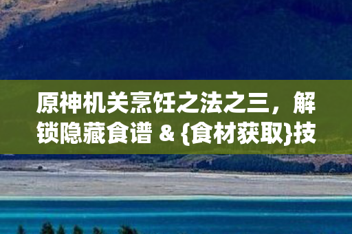 原神机关烹饪之法之三,解锁隐藏食谱 & {食材获取}技巧 原神机关烹饪之法之三,解锁隐藏食谱 & {食材获取}技巧