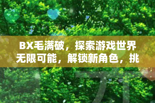 BX毛满破,探索游戏世界无限可能,解锁新角色,挑战新关卡 BX毛满破,探索游戏世界无限可能,解锁新角色,挑战新关卡
