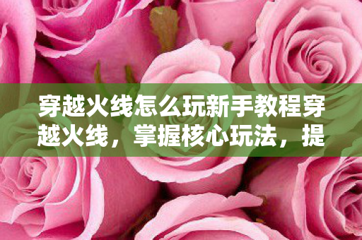 穿越火线怎么玩新手教程穿越火线,掌握核心玩法,提升游戏技巧,穿越火线新手攻略,掌握核心玩法,提升游戏技巧 穿越火线怎么玩新手教程穿越火线,掌握核心玩法,提升游戏技巧,穿越火线新手攻略,掌握核心玩法,提升游戏技巧