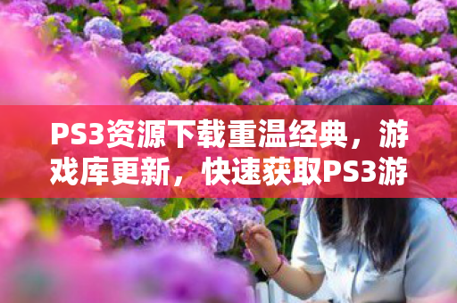 PS3资源下载重温经典,游戏库更新,快速获取PS3游戏下载的那些事儿 PS3资源下载重温经典,游戏库更新,快速获取PS3游戏下载的那些事儿