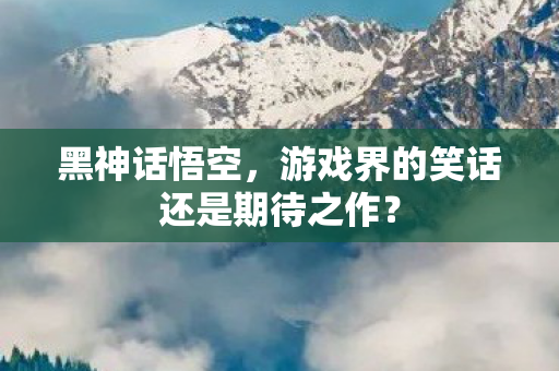 黑神话悟空，游戏界的笑话还是期待之作？